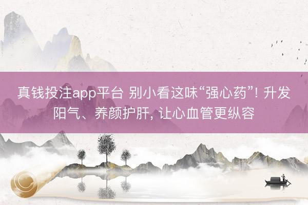 真钱投注app平台 别小看这味“强心药”! 升发阳气、养颜护肝, 让心血管更纵容