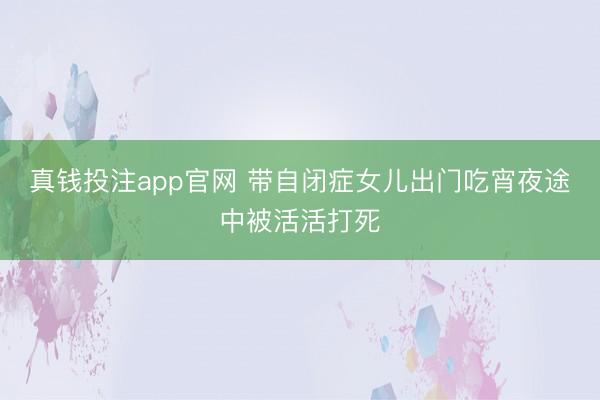 真钱投注app官网 带自闭症女儿出门吃宵夜途中被活活打死