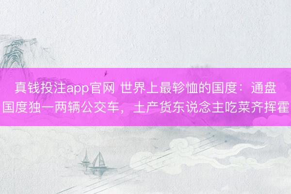 真钱投注app官网 世界上最轸恤的国度：通盘国度独一两辆公交车，土产货东说念主吃菜齐挥霍
